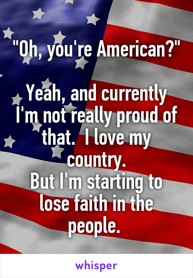 "Oh, you're American?"

Yeah, and currently I'm not really proud of that.  I love my country.
But I'm starting to lose faith in the people. 