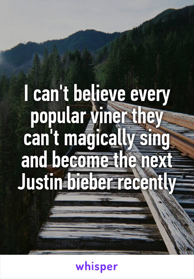 I can't believe every popular viner they can't magically sing and become the next Justin bieber recently