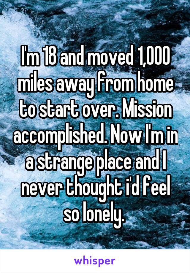 I'm 18 and moved 1,000 miles away from home to start over. Mission accomplished. Now I'm in a strange place and I never thought i'd feel so lonely. 