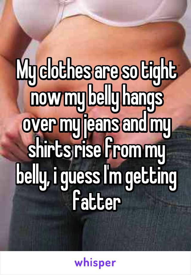 My clothes are so tight now my belly hangs over my jeans and my shirts rise from my belly, i guess I'm getting fatter