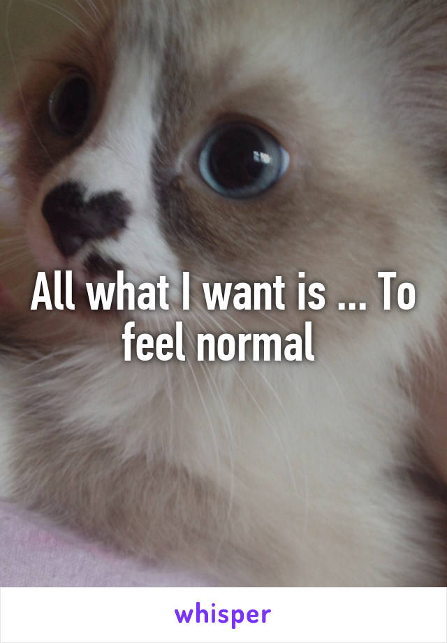 All what I want is ... To feel normal 