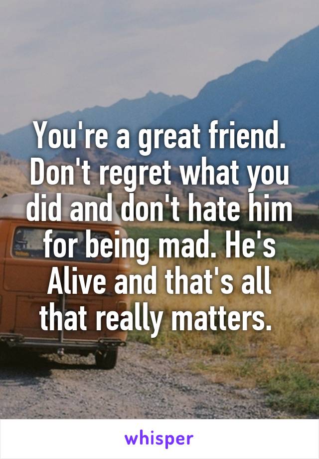 You're a great friend. Don't regret what you did and don't hate him for being mad. He's Alive and that's all that really matters. 