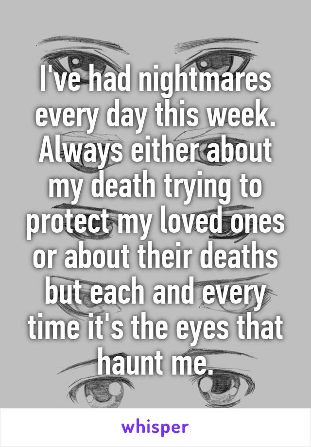 I've had nightmares every day this week. Always either about my death trying to protect my loved ones or about their deaths but each and every time it's the eyes that haunt me.