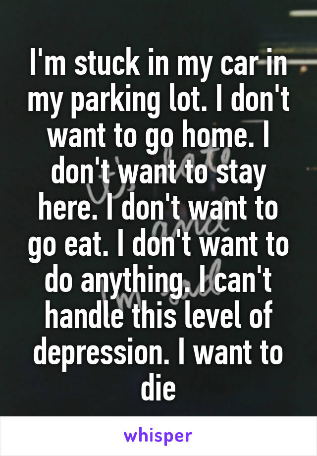 I'm stuck in my car in my parking lot. I don't want to go home. I don't want to stay here. I don't want to go eat. I don't want to do anything. I can't handle this level of depression. I want to die