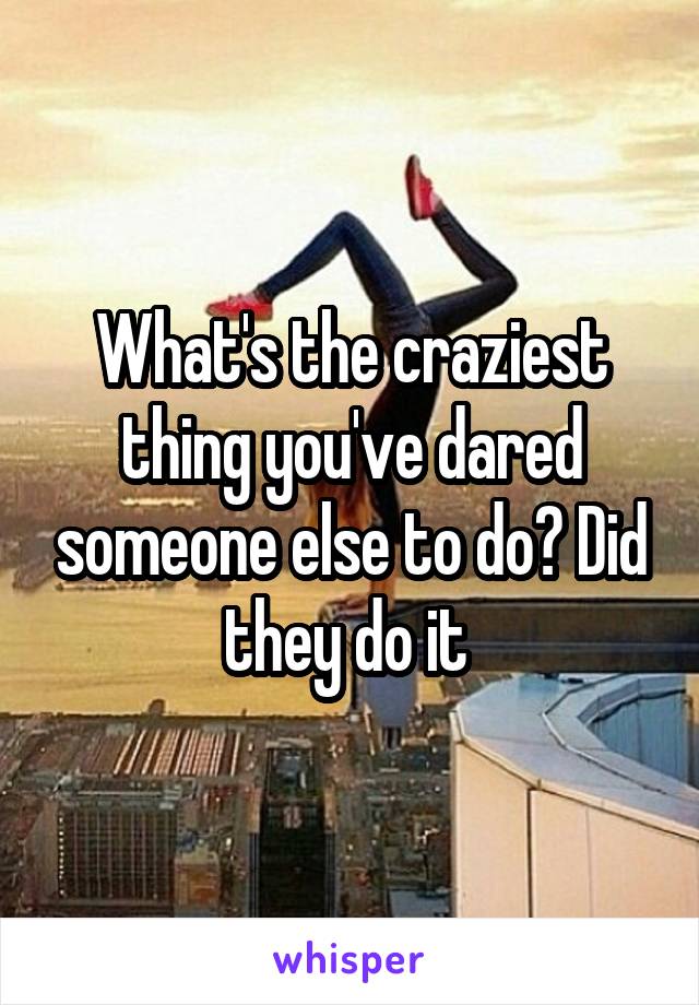 What's the craziest thing you've dared someone else to do? Did they do it 