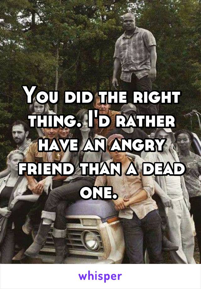 You did the right thing. I'd rather have an angry friend than a dead one. 