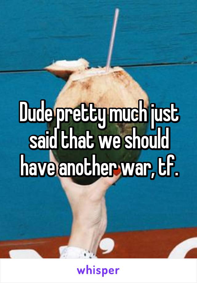 Dude pretty much just said that we should have another war, tf.