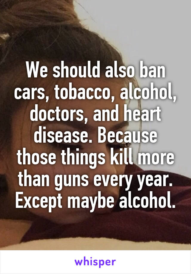 We should also ban cars, tobacco, alcohol, doctors, and heart disease. Because those things kill more than guns every year. Except maybe alcohol.