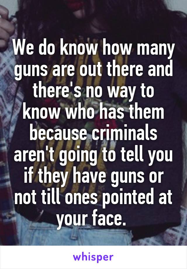 We do know how many guns are out there and there's no way to know who has them because criminals aren't going to tell you if they have guns or not till ones pointed at your face. 