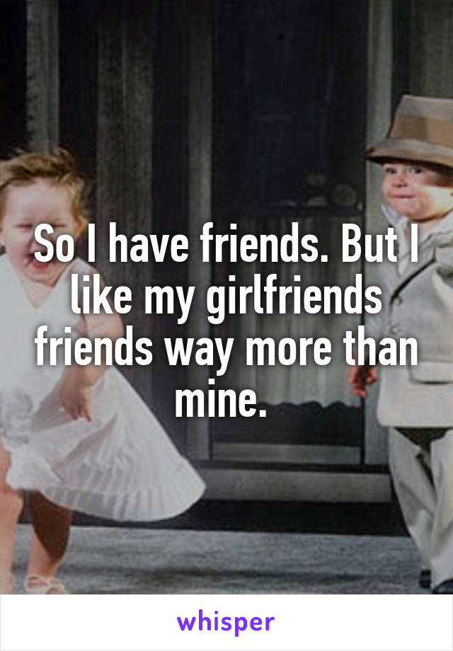 So I have friends. But I like my girlfriends friends way more than mine. 