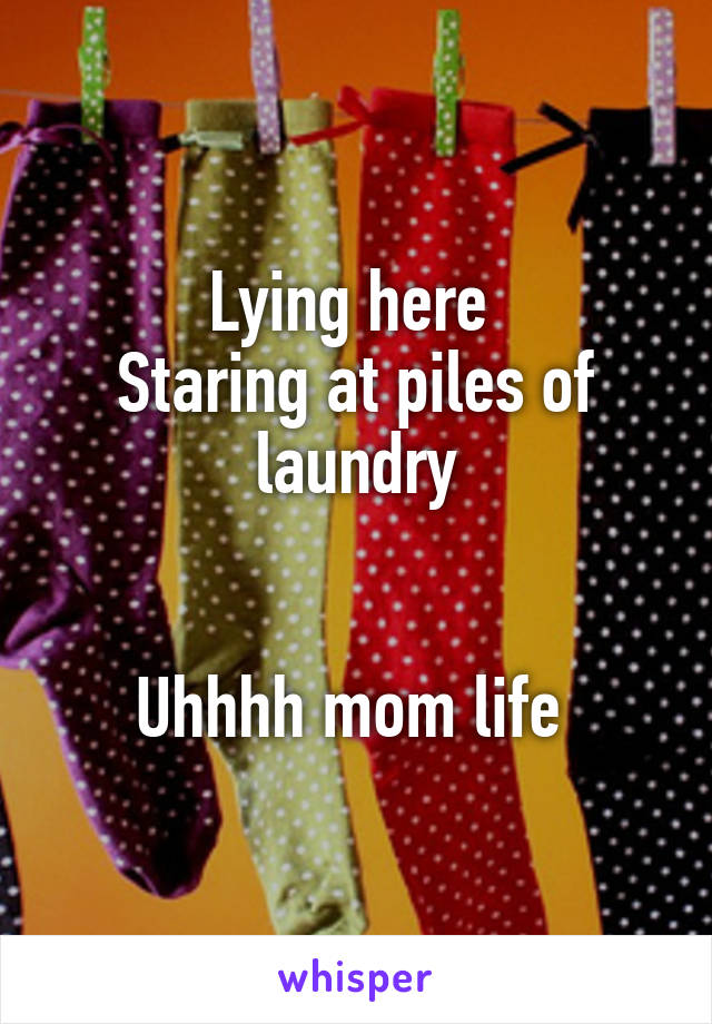 Lying here 
Staring at piles of laundry


Uhhhh mom life 