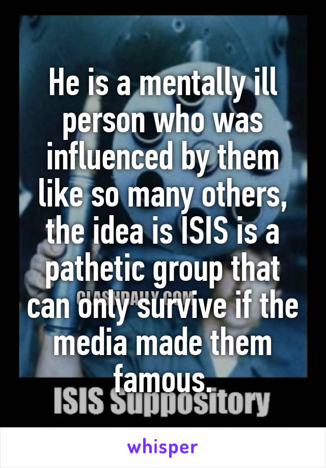 He is a mentally ill person who was influenced by them like so many others, the idea is ISIS is a pathetic group that can only survive if the media made them famous.