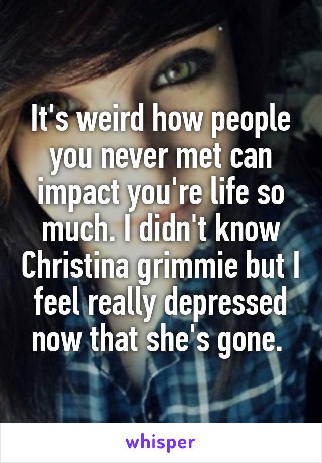 It's weird how people you never met can impact you're life so much. I didn't know Christina grimmie but I feel really depressed now that she's gone. 