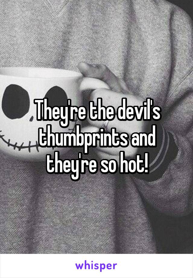 They're the devil's thumbprints and they're so hot!