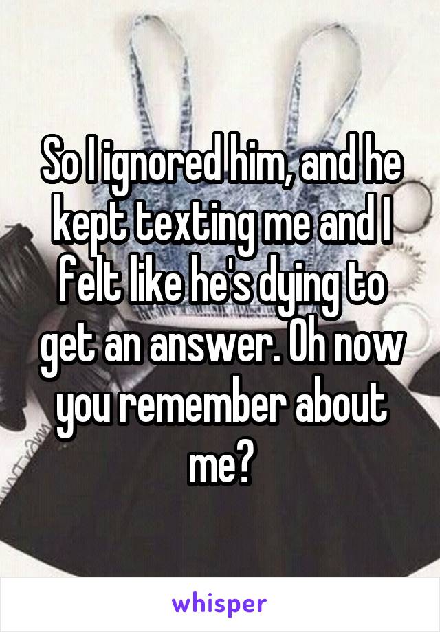 So I ignored him, and he kept texting me and I felt like he's dying to get an answer. Oh now you remember about me?