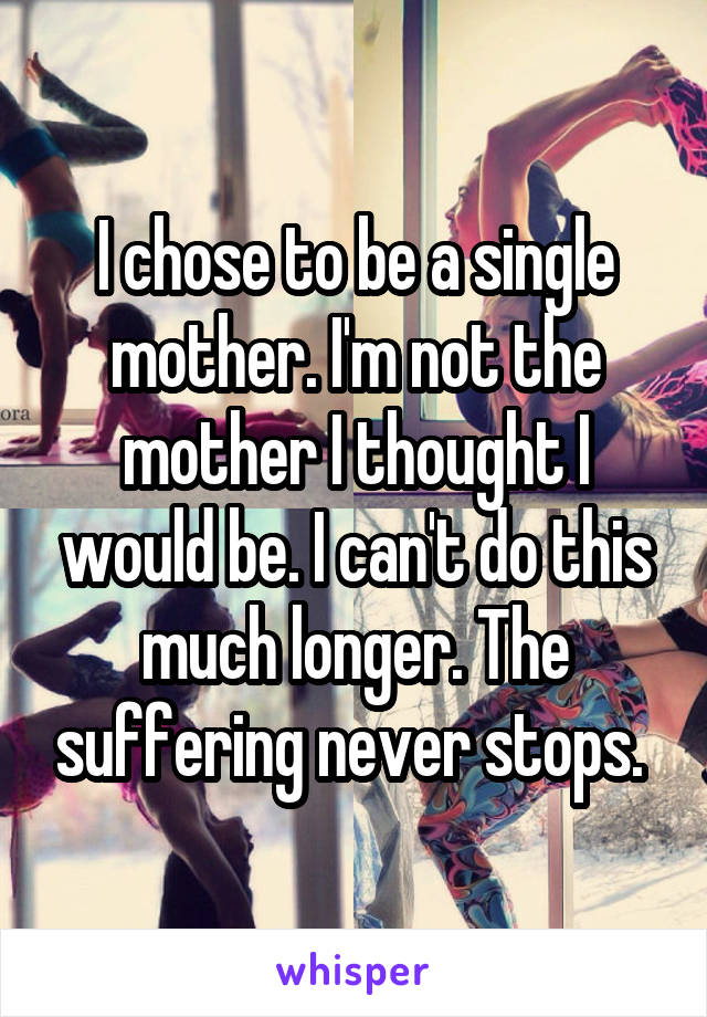 I chose to be a single mother. I'm not the mother I thought I would be. I can't do this much longer. The suffering never stops. 