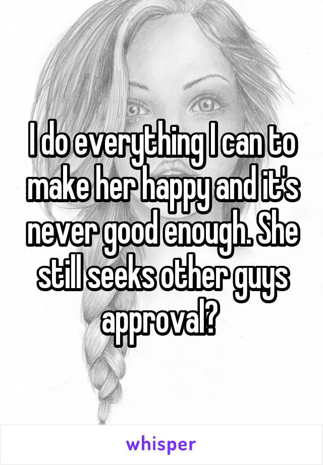 I do everything I can to make her happy and it's never good enough. She still seeks other guys approval? 