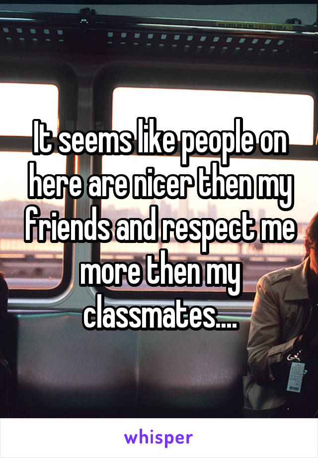 It seems like people on here are nicer then my friends and respect me more then my classmates....