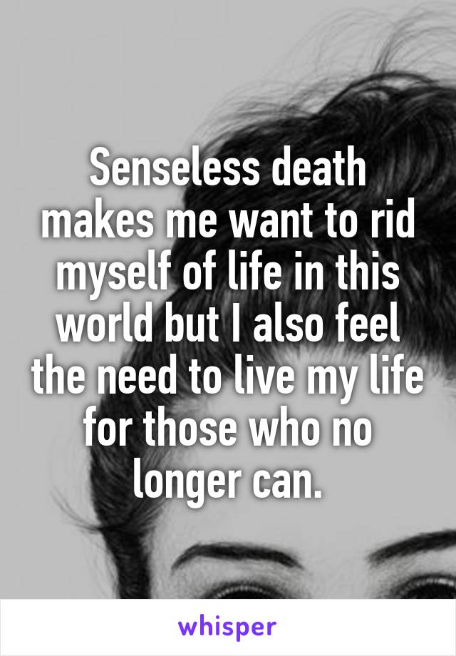 Senseless death makes me want to rid myself of life in this world but I also feel the need to live my life for those who no longer can.