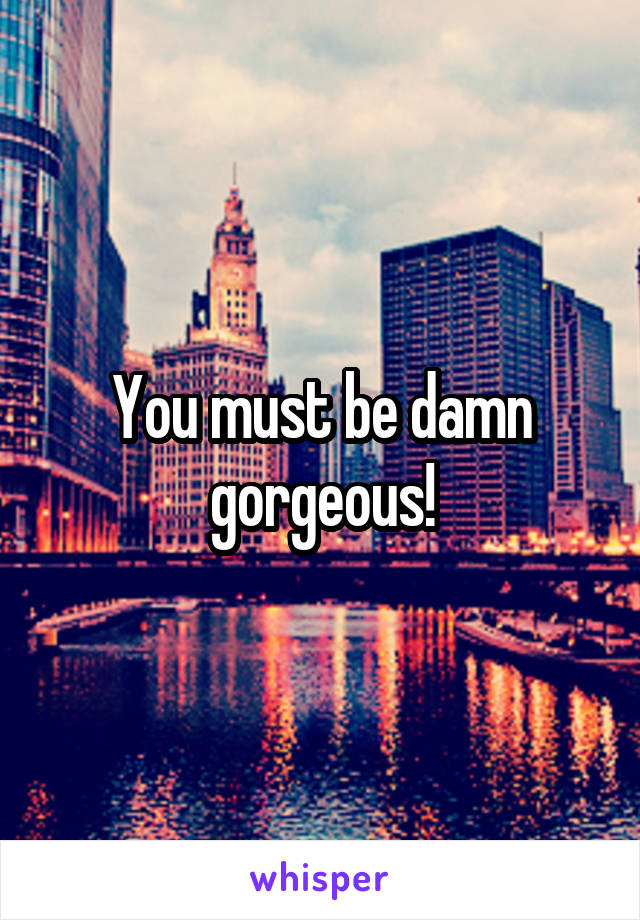 You must be damn gorgeous!