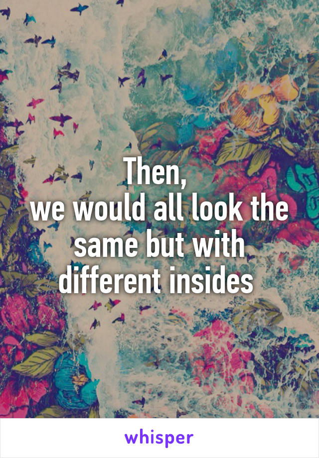 Then, 
we would all look the same but with different insides 