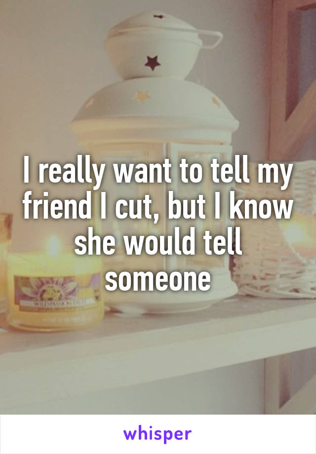 I really want to tell my friend I cut, but I know she would tell someone