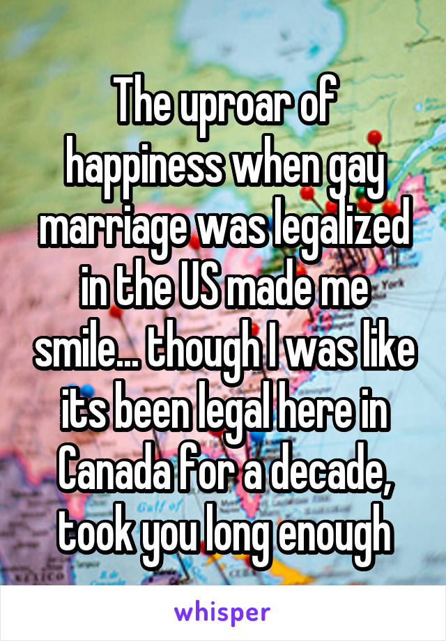 The uproar of happiness when gay marriage was legalized in the US made me smile... though I was like its been legal here in Canada for a decade, took you long enough