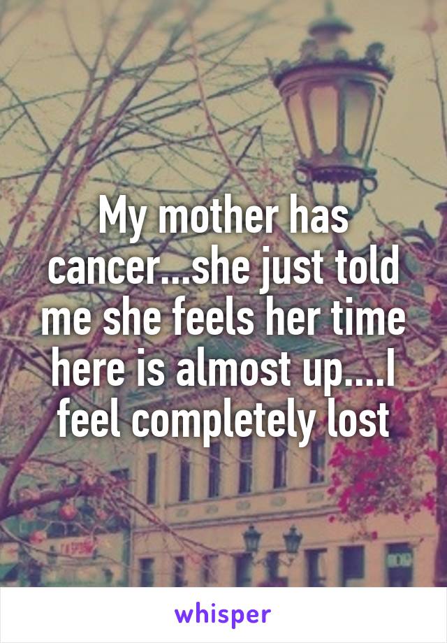 My mother has cancer...she just told me she feels her time here is almost up....I feel completely lost