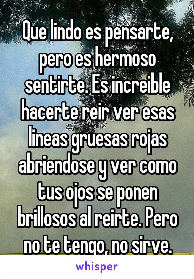 Que lindo es pensarte, pero es hermoso sentirte. Es increible hacerte reir ver esas lineas gruesas rojas abriendose y ver como tus ojos se ponen brillosos al reirte. Pero no te tengo, no sirve.