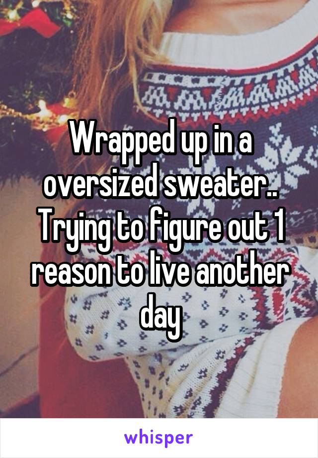 Wrapped up in a oversized sweater.. Trying to figure out 1 reason to live another day