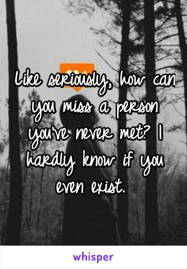 Like seriously, how can you miss a person you've never met? I hardly know if you even exist. 