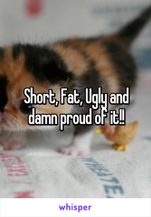 Short, Fat, Ugly and damn proud of it!!