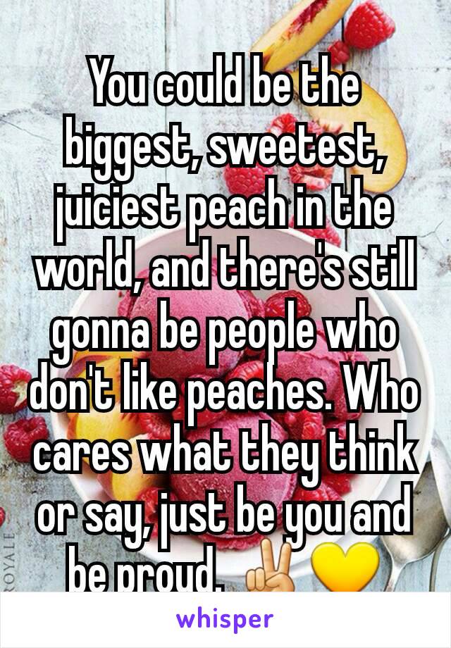 You could be the biggest, sweetest, juiciest peach in the world, and there's still gonna be people who don't like peaches. Who cares what they think or say, just be you and be proud. ✌💛