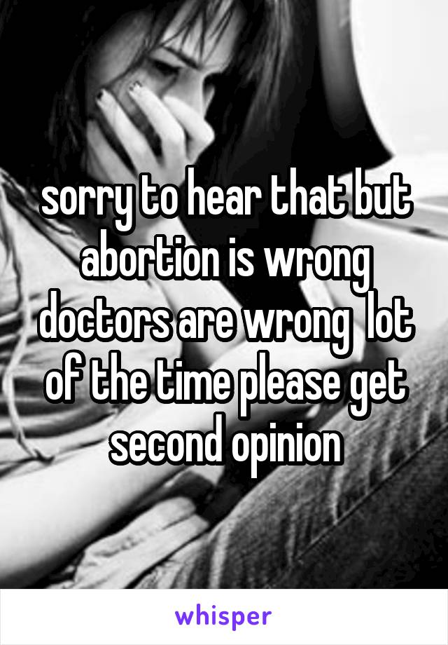 sorry to hear that but abortion is wrong doctors are wrong  lot of the time please get second opinion