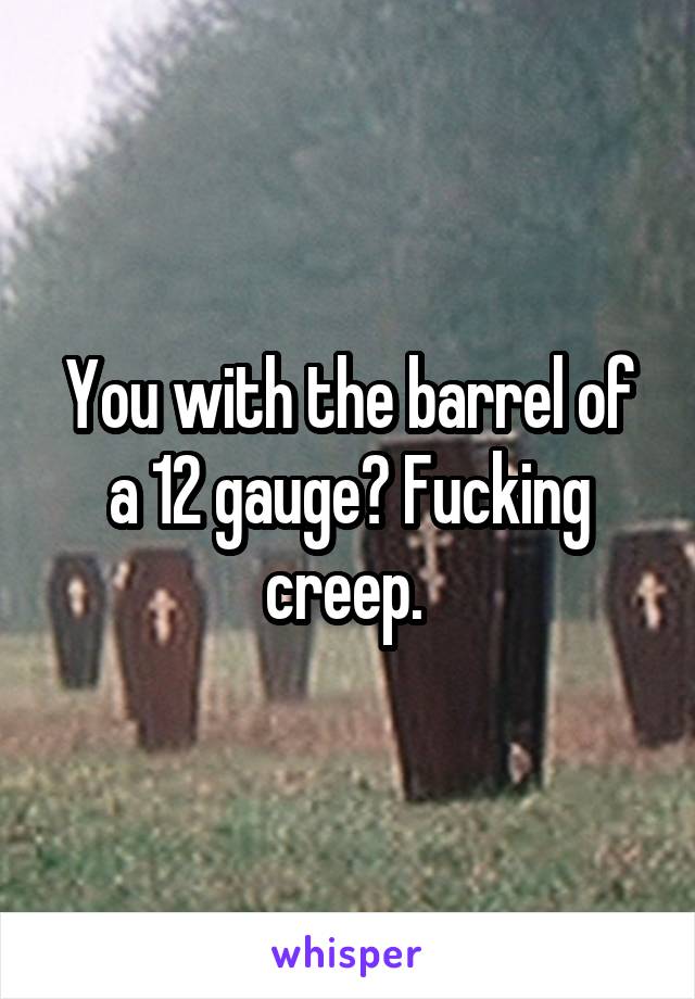 You with the barrel of a 12 gauge? Fucking creep. 