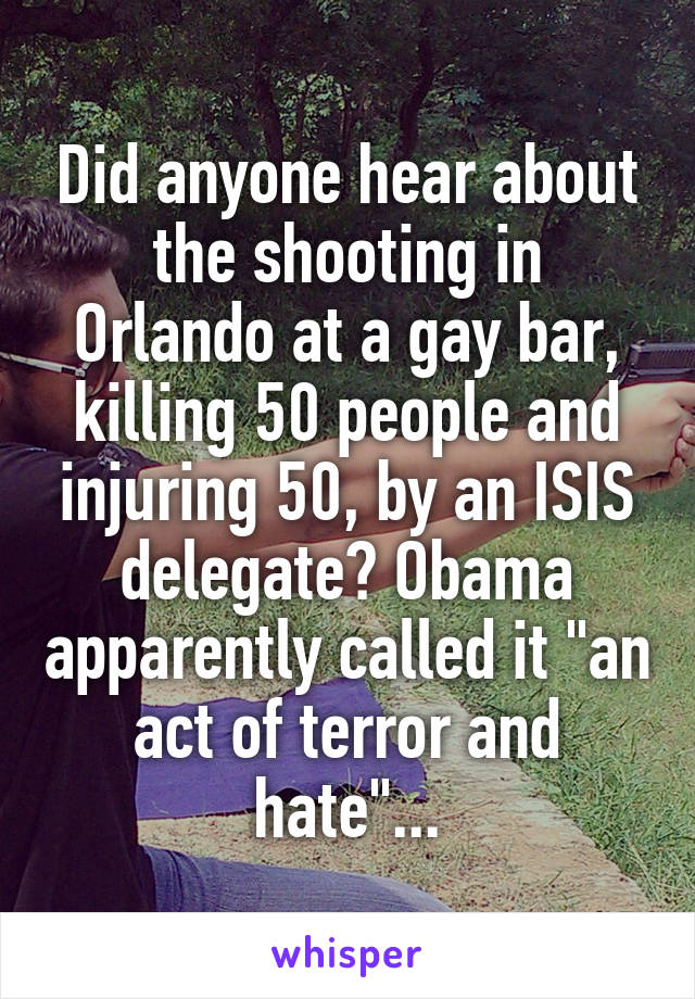 Did anyone hear about the shooting in Orlando at a gay bar, killing 50 people and injuring 50, by an ISIS delegate? Obama apparently called it "an act of terror and hate"...