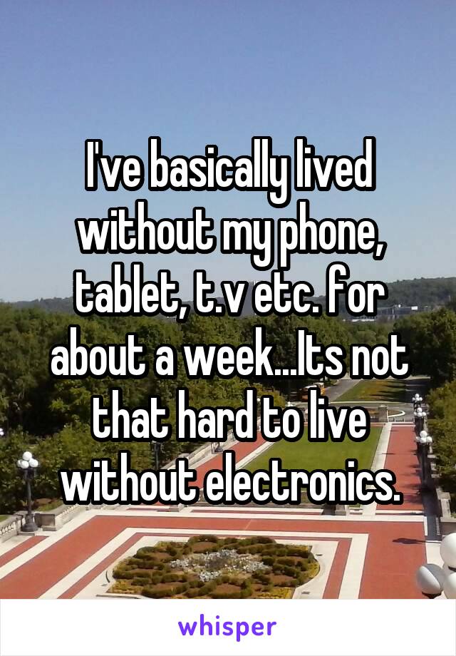 I've basically lived without my phone, tablet, t.v etc. for about a week...Its not that hard to live without electronics.