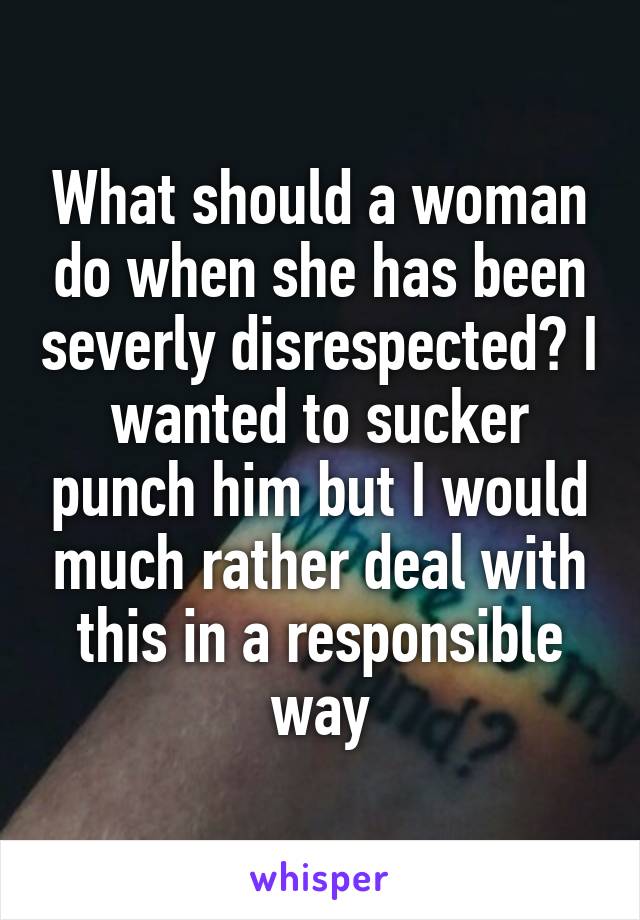 What should a woman do when she has been severly disrespected? I wanted to sucker punch him but I would much rather deal with this in a responsible way