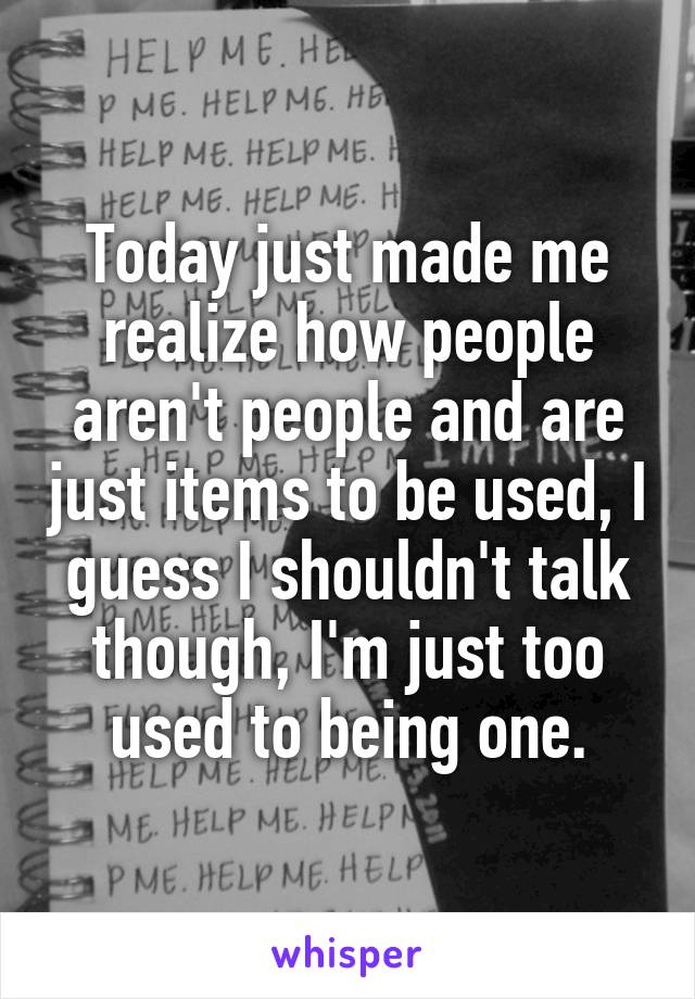 Today just made me realize how people aren't people and are just items to be used, I guess I shouldn't talk though, I'm just too used to being one.