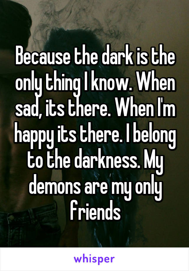 Because the dark is the only thing I know. When sad, its there. When I'm happy its there. I belong to the darkness. My demons are my only friends