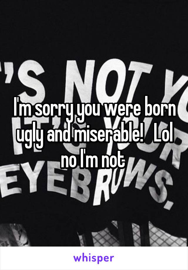 I'm sorry you were born ugly and miserable!   Lol no I'm not 