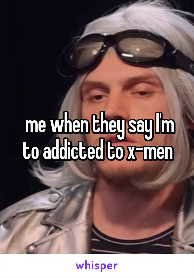  me when they say I'm to addicted to x-men