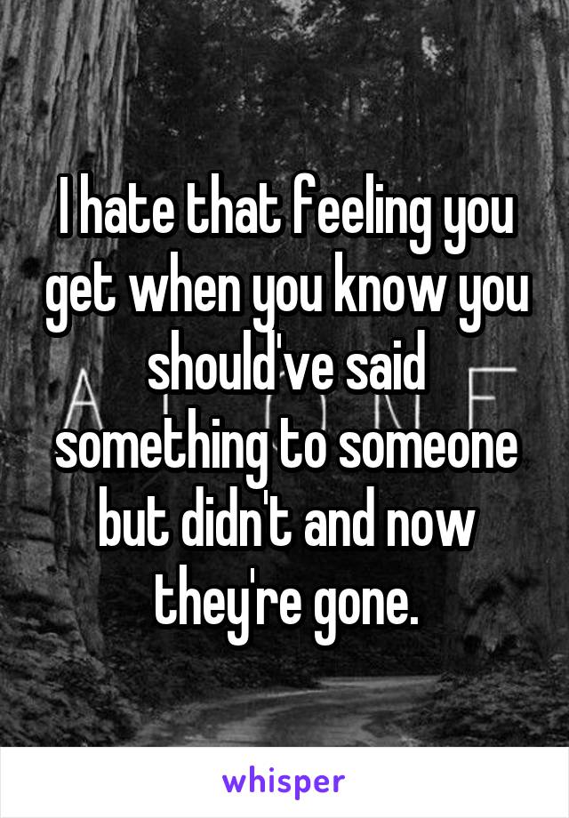 I hate that feeling you get when you know you should've said something to someone but didn't and now they're gone.