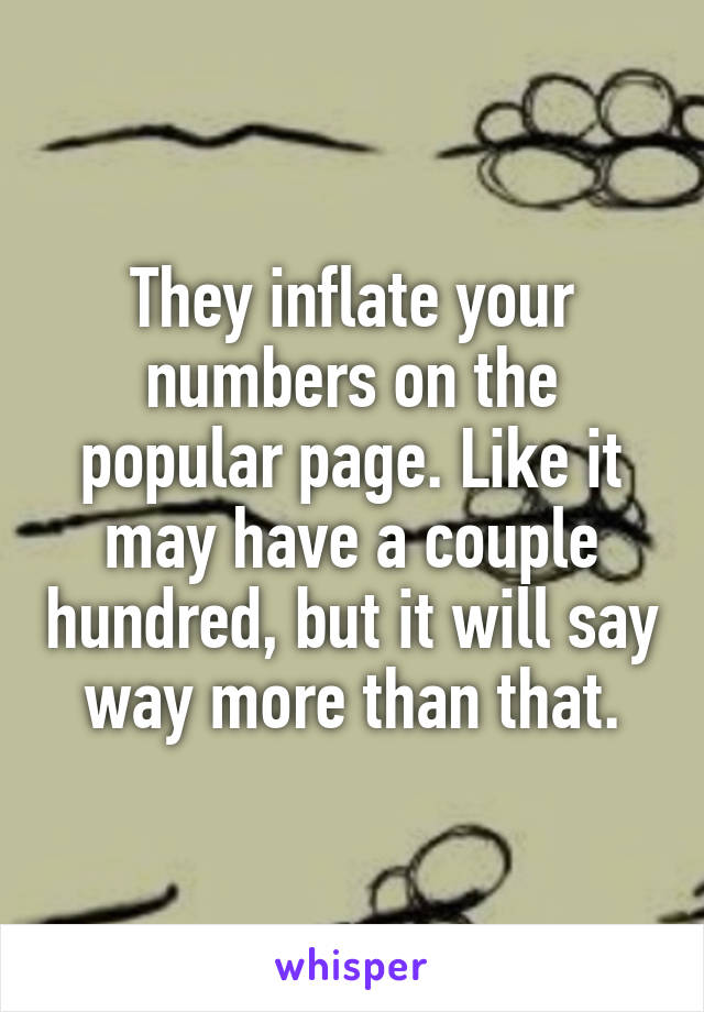 They inflate your numbers on the popular page. Like it may have a couple hundred, but it will say way more than that.