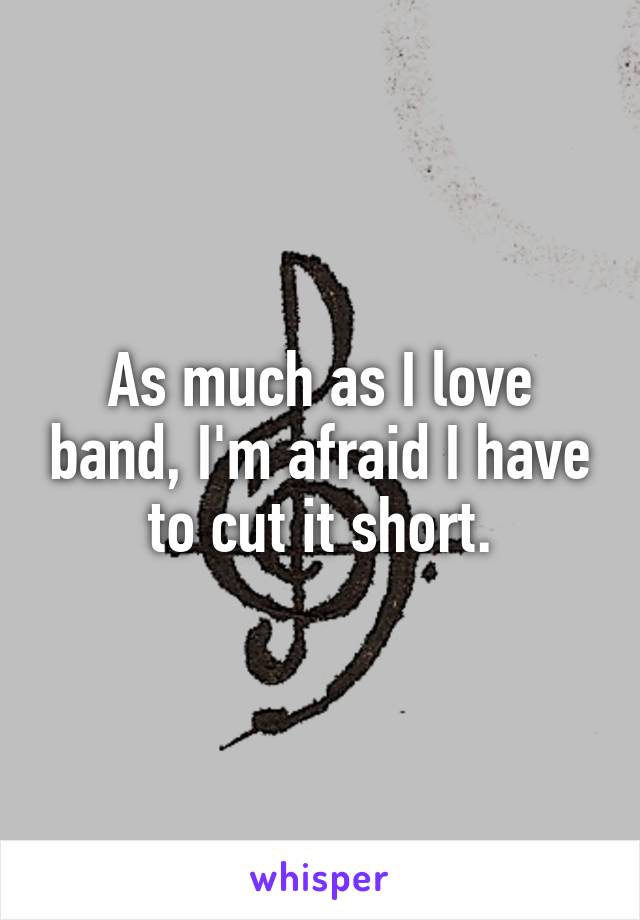 As much as I love band, I'm afraid I have to cut it short.