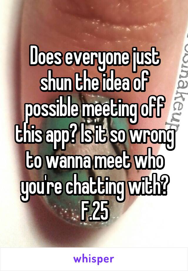 Does everyone just shun the idea of possible meeting off this app? Is it so wrong to wanna meet who you're chatting with?
F.25