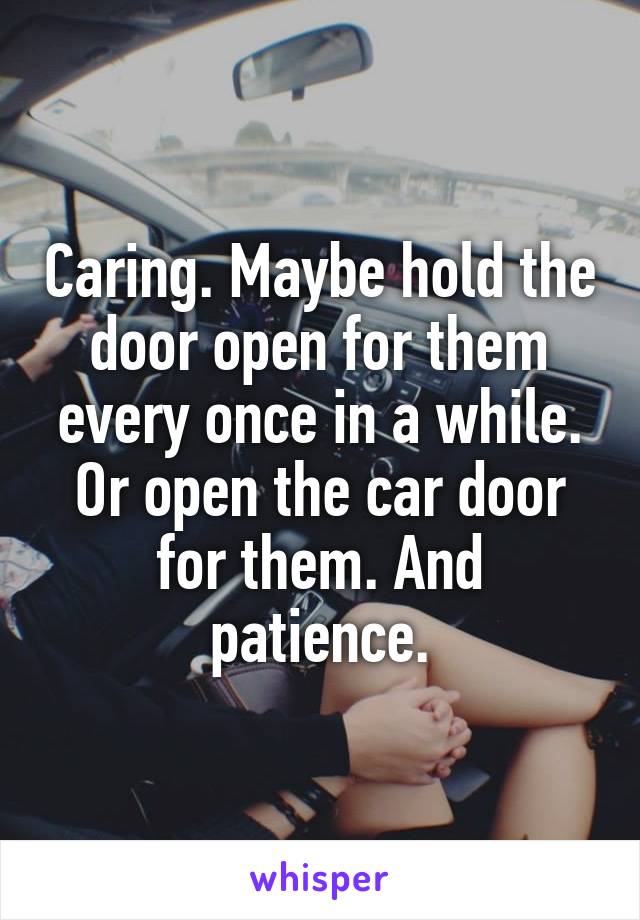 Caring. Maybe hold the door open for them every once in a while. Or open the car door for them. And patience.