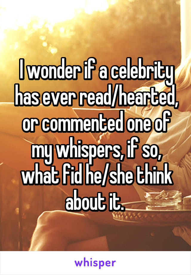 I wonder if a celebrity has ever read/hearted, or commented one of my whispers, if so, what fid he/she think about it. 