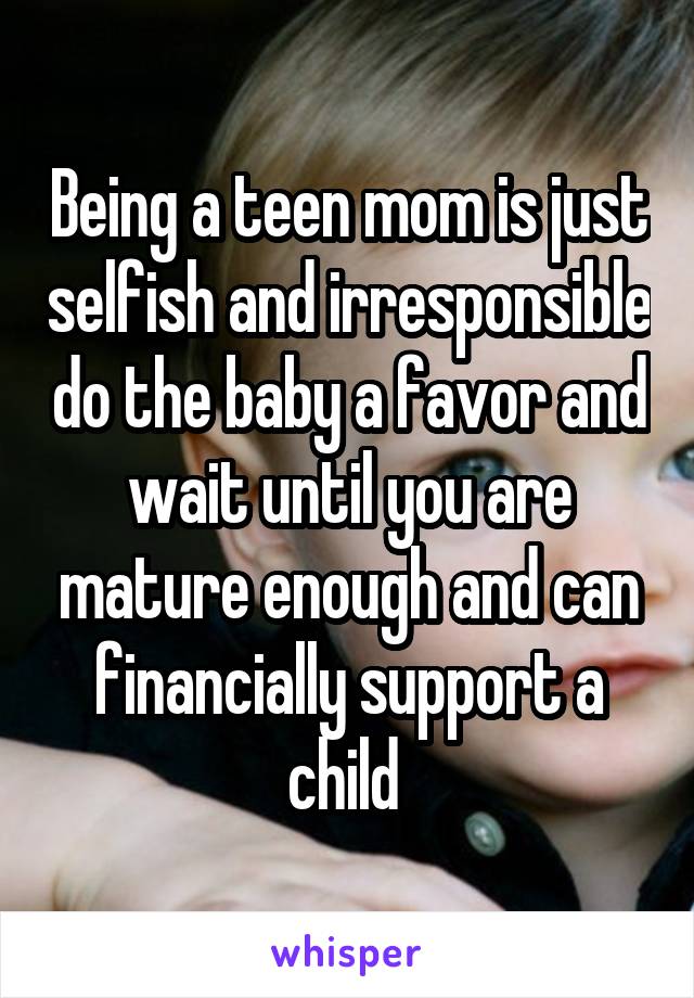 Being a teen mom is just selfish and irresponsible do the baby a favor and wait until you are mature enough and can financially support a child 