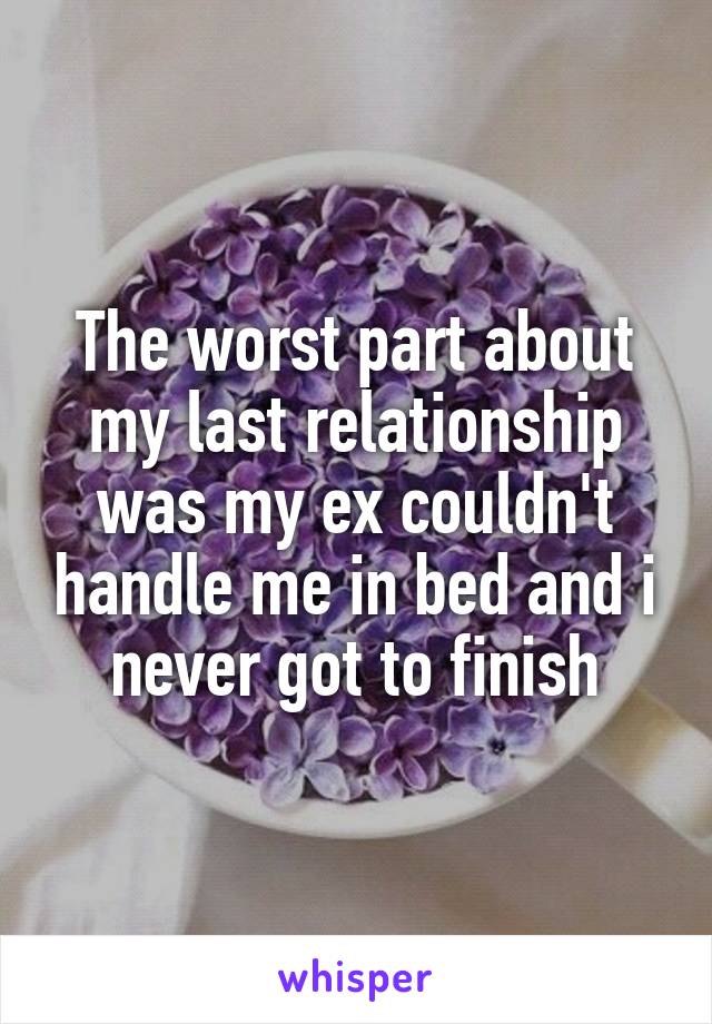 The worst part about my last relationship was my ex couldn't handle me in bed and i never got to finish